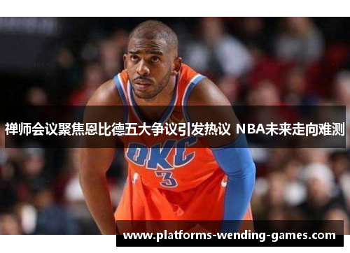 禅师会议聚焦恩比德五大争议引发热议 NBA未来走向难测