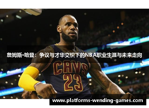詹姆斯·哈登:争议与才华交织下的NBA职业生涯与未来走向 詹姆斯·哈登:争议与才华交织下的NBA职业生涯与未来走向