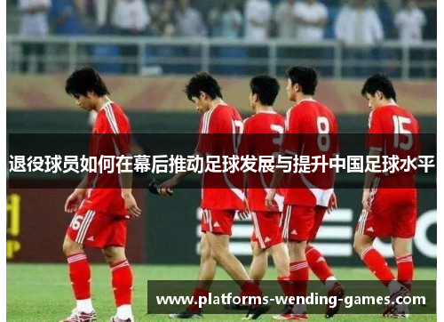 退役球员如何在幕后推动足球发展与提升中国足球水平