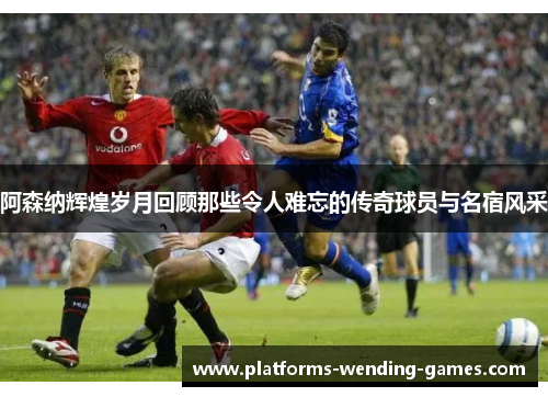 阿森纳辉煌岁月回顾那些令人难忘的传奇球员与名宿风采