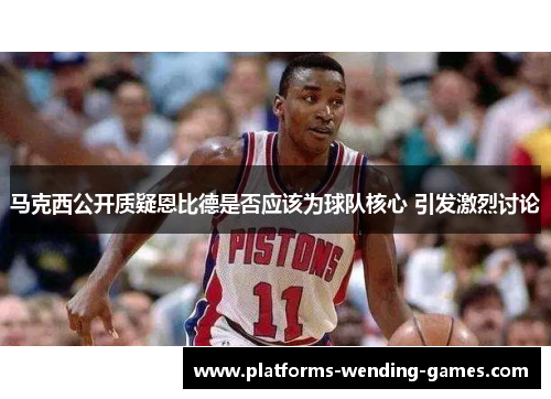 马克西公开质疑恩比德是否应该为球队核心 引发激烈讨论