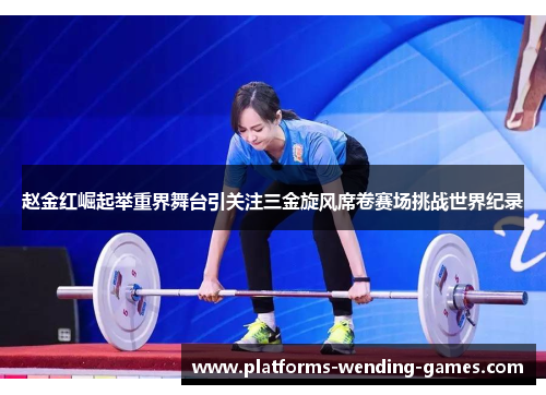 赵金红崛起举重界舞台引关注三金旋风席卷赛场挑战世界纪录