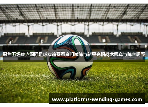 聚焦五场焦点国际足球友谊赛看豪门试阵与新星亮相战术博弈与阵容调整 聚焦五场焦点国际足球友谊赛看豪门试阵与新星亮相战术博弈与阵容调整