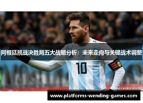 阿根廷挑战决胜局五大战略分析：未来走向与关键战术调整