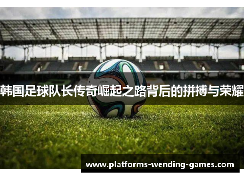 韩国足球队长传奇崛起之路背后的拼搏与荣耀 韩国足球队长传奇崛起之路背后的拼搏与荣耀