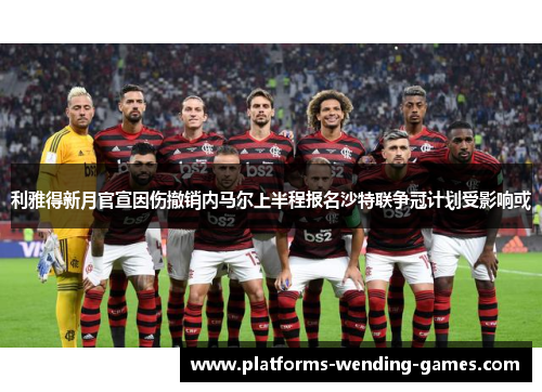 利雅得新月官宣因伤撤销内马尔上半程报名沙特联争冠计划受影响或